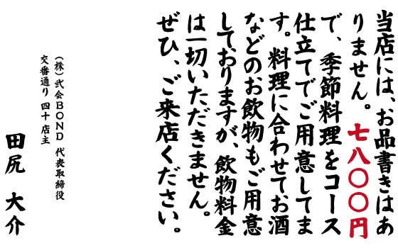 当店には、お品書きはありません。料理に合わせてお酒などのお飲物もご用意しておりますが、飲物料金は一切いただきません。ぜひ、ご来店ください。 株式会社弐会BOND 代表取締役 交番通り 四十 店主 田尻 大介