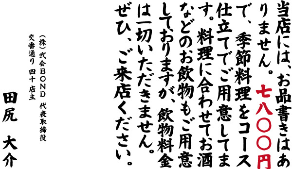 当店には、お品書きはありません。料理に合わせてお酒などのお飲物もご用意しておりますが、飲物料金は一切いただきません。ぜひ、ご来店ください。 株式会社弐会BOND 代表取締役 交番通り 四十 店主 田尻 大介